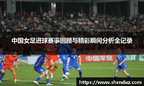 中国女足进球赛事回顾与精彩瞬间分析全记录