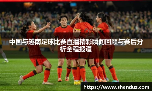 中国与越南足球比赛直播精彩瞬间回顾与赛后分析全程报道
