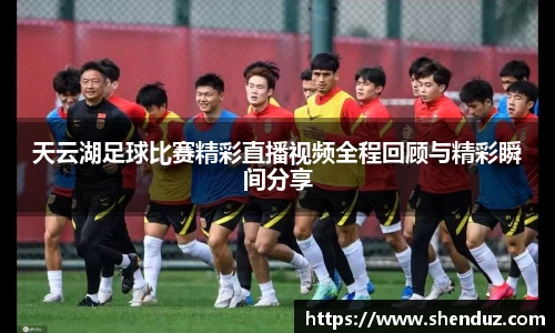 天云湖足球比赛精彩直播视频全程回顾与精彩瞬间分享