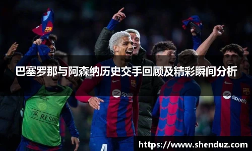 巴塞罗那与阿森纳历史交手回顾及精彩瞬间分析