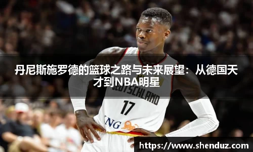 丹尼斯施罗德的篮球之路与未来展望：从德国天才到NBA明星